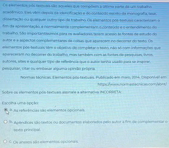 Os elementos pós-textuais são aqueles que compôem a última parte de um trabalho
acadêmico. Eles vêm depois da identificação e do conteúdo escrito da monografia, tese,
dissertação ou qualquer outro tipo de trabalho. Os elementos pós-textuais caracterizam o
fim da apresentação, e normalmente complementam o,conteúdo e o entendimento do
trabalho. São importantíssimos para os avaliadores terem acesso as fontes de estudo do
autor e a aspectos complementares de coisas que aparecem no decorrer do texto. Os
elementos pós-textuais têm o objetivo de completar o texto, não só com informações que
apareceram no decorrer do trabalho, mas também com as fontes de pesquisas livros,
autores, sites e qualquer tipo de referência que o autor tenha usado para se inspirar,
pesquisar, citar ou embasar alguma opinião própria.
Normas técnicas. Elementos pós-textuais. Publicado em maio, 2014. Disponivel em
https://ww w.normastecnicas.com/abnt/
Sobre os elementos pós -textuais assinale a alternativa INCORRETA:
Escolha uma opção:
a. As referências são elementos opcionais.
b. Apêndices são textos ou documentos elaborados pelo autor a fim de complementar o
texto principal.
c. Os anexos são elementos opcionais.