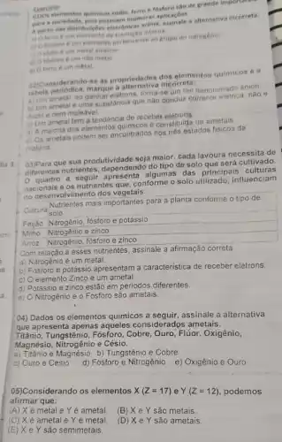 on) os elementos quimicos sddio ferro e testoro sao de grande importance
para a sociedade, pois possuen inumeras aplicacôes
A partir das distribulcoe eletronic
in elemento de transicio interna
b) O fosforo 6 um elemento pertencente ao grupo do nitrogênio.
c) Osodio é um metal alcalino
d) O fosforo e um nào metal.
e) Oferro é um metal
Exercicio
oz)Considerando-se as propriedades dos glomentos quimicos e a
marque a alternativa incorreta:
a) Um ametal, ao ganhar eletrons, torna denominado ânion
b) Um ametale uma substância que não conduz corrente eletrica, nǎo
ductile nem maleavel.
c) Um ametal tem a tendencia de receber
d) A maioria dos elementos quimicos é constitulda de ametais
e) Os ametais podem ser encontrados nos tres estados fisicos da
materia.
que sua produtividade seja maior, cada lavoura necessita de
diferentes nutrientes do tipo de solo que será cultivado.
quadro a apresenta algumas das principais culturas
nacionais e os nutrientes que, conforme o solo utilizado influenciam
no desenvolvimento dos vegetais.
Cultura
Nutrientes mais importantes para a planta conforme o tipo de
solo
Fejão Nitrogênio, fósforo e potássio
Milho Nitrogênio e zinco
Arroz Nitrogênio, fósforo e zinco
Com relação a esses nutrientes, assinale a afirmação correta
a) Nitrogênio é um metal.
b) Fósforo e potássio apresentam a caracteristica de receber elétrons
c) O elemento Zinco é um ametal.
d) Potássio e zinco estão em periodos diferentes.
e) O Nitrogénio e o Fósforo são ametais.
04) Dados os elementos quimicos a seguir, assinale a alternativa
que apresenta apenas aqueles considerados ametais.
Titânio, Tungstênio, Fósforo , Cobre, Ouro, Flúor, Oxigênio,
Magnésio, Nitrogênio e Césio.
a) Titânio e Magnésio b)Tungstênio e Cobre
c) Ouro e Césio
d) Fósforo e Nitrogênio e)Oxigênio e Ouro
05)Considerando os elementos X(Z=17) e Y(Z=12) podemos
afirmar que:
(A) Xé metal e Yé ametal. (B) X e Y são metais.
(C) X é ametal e Yé metal (D) X e Y são ametais
(E) X e Y são semimetais