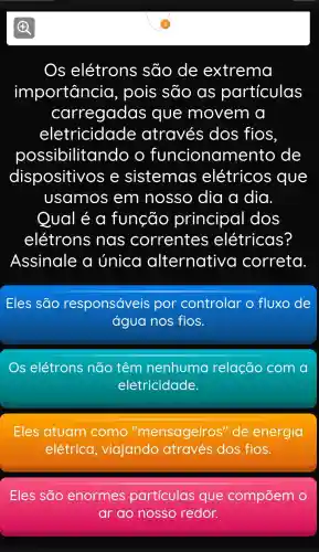 Os elétrons , são de extrema
importancia , pois são as partículas
carregadas que movem a
eletricidade através dos fios
oossibilitando o funcionamento de
dispositivo se sistemas elétricos ; que
usamos em nosso dia a dia
Oual é a função principa I dos
elétrons nas correntes elétricas?
Assinale a única alternative correta
Eles são responsáveis por controlar o fluxo de
água nos fios.
Os elétrons não têm nenhuma relação com a
eletricidade.
Eles atuam como "mensageiros "de energia
elétrica , viajando através dos fios.
Eles são enormes particulas que compōem