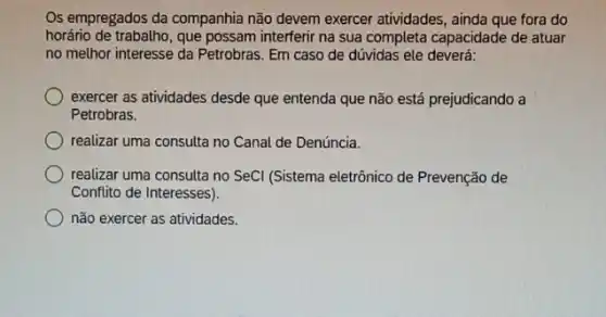 Os empregados da companhia não devem exercer atividades , ainda que fora do
horário de trabalho, que possam interferir na sua completa capacidade de atuar
no melhor interesse da Petrobras. Em caso de dúvidas ele deverá:
exercer as atividades desde que entenda que não está prejudicando a
Petrobras.
realizar uma consulta no Canal de Denúncia.
realizar uma consulta no SeCI (Sistema eletrônico de Prevenção de
Conflito de Interesses).
não exercer as atividades.