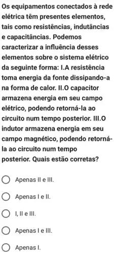 Os equipamentos conectados à rede
elétrica têm presentes elementos,
tais como resistências , indutâncias
e capacitância . Podemos
caracterizar a influência desses
elementos sobre o sistema elétrico
da seguinte forma: 1.A resistência
toma energia da fonte dissipando-a
na forma de calor.II.O capacitor
armazena energia em seu campo
elétrico, podendo retorná-la ao
circuito num tempo posterior.. IIII.O
indutor armazena energia em seu
campo magnético , podendo retorná-
la ao circuito num tempo
posterior. Quais estão corretas?
Apenas II e Ill
Apenas 1 e II
I, ll e III
Apenas 1 e Ill
Apenas I