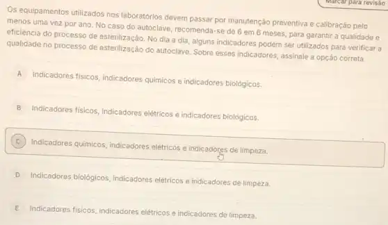 Os equipamentos utilizados nos laboratórios devem passar por manutenção preventiva e calibração pelo
menos uma vez por ano. No caso do autoclave, recomenda-se de 6 em 6 meses para garantir a qualidade e
eficiência do processo de esterilização. No dia a dia, alguns indicadores podem ser utilizados para verificar
qualidade no processo de esterilização do autoclave. Sobre esses indicadores, assinale a opção correta.
A
Indicadores fisicos, indicadores quimicos e indicadores biológicos.
B
Indicadores fisicos, indicadores elétricos e indicadores biolôgicos.
C
Indicadores quimicos, indicadores elétricos e indicadores de limpeza.
D
Indicadores biológicos indicadores elétricos e indicadores de limpeza.
E
Indicadores fisicos, indicadores elétricos e indicadores de limpeza.