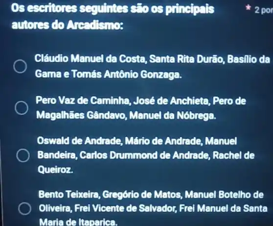 Os escriores squintess: 000 principals
autores do Aread'snos
Cláudio Manuel da Costa, Santa Rite Durão, Basilio da
Gama e Tomás Antônio Gonzaga.
Pero Vazde Caminha José de Anchieta .Pero de
Magalhães Gândavo Manuel da Nóbrega.
Oswald de Andrade Mário de Andrade Manuel
Bandeira, Carlos Drummond de Andrade, Rachel de
Queiroz.
Bento Teixeira Gregório de Matos Menuel Botelho de
Oliveira, Frei Vicente de Salvador, Frei Manuel da Santa
Maria de Itaparica.
2 por