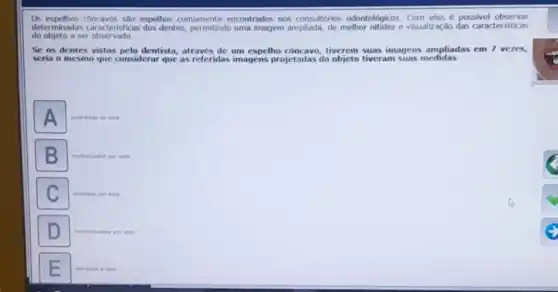 Os espelhos concavos são espelhos comumente encontrados nos consultórios odontológicos. Com eles possivel observar
determinadas caracteristicas dos dentes, permitindo uma imagem ampliada, de melhor nitidez e visualização das caracteristicas
do objeto a ser observado.
Se os dentes vistos pelo dentista, atraves de um espelho côncavo, tiverem suas imagens ampliadas em 7 vezes,
seria o mesmo que considerar que as referidas imagens projetadas do objeto tiveram suas medidas
A
subtraidas de sete
B
multiplicades por sete.
C
dividition por sete
D
raciphalizadas por sete.
somedas a sete