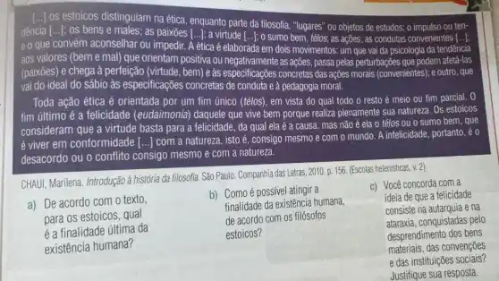 [..] os estoicos distinguiam naética, enquanto parte da filosofia, "lugares" ou objetos de estudos: o impulso ou ten-
dência [...]; os bens nseinas as paixoes [...]; a virude [..]; 0 sumo bem, télos:as ações; as condutas convenientes [...]:
eo que convém aconselhar Ou impedir. A ética é elaborada em dois movimentos : um que vai da psicologia da tendêncía
aos valores (beme mal) que orientam positiva ou as ações, passa pelas perturbações que podem afetá -Ias
(paixōes) e chega à perfeição (virtude, bem) eas especificações concretas das ações morais (convenientes);outro, que
vai do ideal do sábio às especificações concretas de conduta e à pedagogia moral.
Toda ação ética é orientada por um fim único (télos), em vista do qual todo o resto é meio ou fim parcial. 0
fim último é a felicidade (eudaimonía)daquele que vive bem porque realiza plenamente sua natureza. Os estoicos
consideram que a virtude basta para a felicidade , da qual ela é a causa , mas não
acute (e) ela o télos ou o sumo bem, que
é viver em conformidade [...] com a natureza, isto é, consigo mesmo e com o mundo. A infelicidade, portanto, é o
desacordo ou o conflito consigo mesmo e com a natureza.
CHAUI, Marilena. Introdução à história da filosofía. Sǎo Paulo: Companhia das Letras,
2010.p.156. (Escolas helenisticas, v. 2)
a) De acordo com o texto,
para os estoicos, qual
é a finalidade última da
existência humana?
b) Como é possível atingir a
finalidade da existência humana,
de acordo com os filósofos
estoicos?
c) Você concorda com a
ideia de que a felicidade
consiste na autarquia e na
ataraxia, conquistadas pelo
desprendimento dos bens
materiais, das convenções
e das instituições sociais?
Justifique sua resposta.