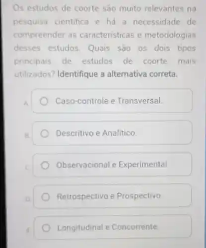 Os estudos de coorte sao muito relevantes na
pesquis a cientifica e há a necessidade de
compreen ler as característ cas e metodologias
desses estudos Quais são os dois tipos
principais de estudos de coorte mais
utilizados ? Identifique a alternativa correta.
Caso-controle e Transversal.
B.
Descritivo e Analítico.
C.
Observacional e Experimental.
Retrospectivo e Prospectivo.
Longitudinal e Concorrente.