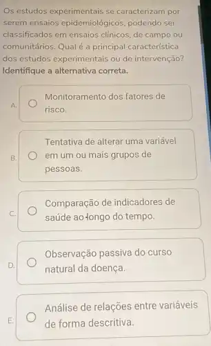 Os estudos experimentais se caracterizam por
serem ensaios epidemiológicos podendo ser
classificados em ensaios clínicos, de campo ou
comunitários.Qual é a principal característica
dos estudos experimentais ou de intervenção?
Identifique a alternativa correta.
Monitoramento dos fatores de
A.
risco.
Tentativa de alterar uma variável
B.	em um ou mais grupos de
pessoas.
Comparação de indicadores de
C.
saúde ao-longo do tempo.
Observação passiva do curso
D.	natural da doença
Análise de relações entre variáveis
de forma descritiva.