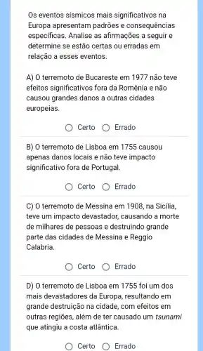 Os eventos sismicos mais significativos na
Europa apresentam padrōes e consequências
especificas. Analise as afirmações a seguir e
determine se estão certas ou erradas em
relação a esses eventos.
A) O terremoto de Bucareste em 1977 não teve
efeitos significativos fora da Romênia e não
causou grandes danos a outras cidades
europeias.
Certo	Errado
B) O terremoto de Lisboa em 1755 causou
apenas danos locais e não teve impacto
significativo fora de Portugal.
Certo
Errado
C) O terremoto de Messina em 1908 , na Sicília,
teve um impacto devastador,causando a morte
de milhares de pessoas e destruindo grande
parte das cidades de Messina e Reggio
Calabria.
Certo
Errado
D) O terremoto de Lisboa em 1755 foi um dos
mais devastadores da Europa , resultando em
grande destruição na cidade, com efeitos em
outras regiōes, além de ter causado um tsunami