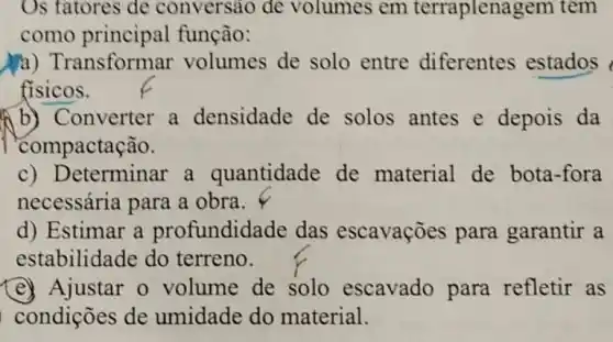 Os fatores de conversão de volumes em terraplenas rem tem
como principal função:
a) Transformar volumes de solo entre diferentes estados
fisicos.
A) Converter a densidade de solos antes e depois da
compactação.
c) D eterminar a quantidade de material de bota -fora
necessária para a obra.
d) Estimar a profundidade das escavações para garantir a
estabilidade do terreno.
(e) Ajustar o volume de solo escavado para refletir as
condições de umidade do material.