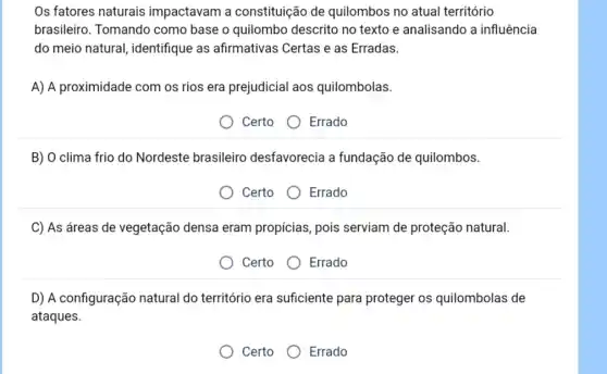 Os fatores naturais impactavam a constituição de quilombos no atual território
brasileiro. Tomando como base o quilombo descrito no texto e analisando a influência
do meio natural , identifique as afirmativas Certas e as Erradas.
A) A proximidade com os rios era prejudicial aos quilombolas.
Certo Errado
B) O clima frio do Nordeste brasileirro desfavorecia a fundação de quilombos.
Certo Errado
C) As áreas de vegetação densa eram propicias, pois serviam de proteção natural.
Certo Errado
D) A configuração natural do território era suficiente para proteger os quilombolas de
ataques.
Certo Errado