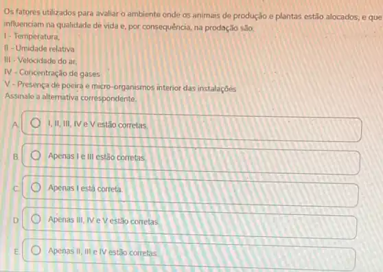 Os fatores utilizados para avaliar o ambiente onde os animais de produção e plantas estão alocados e que
influenciam na qualidade de vida e, por consequência na prodoção são:
1- Temperatura,
II - Umidade relativa
III - Velocidade do ar.
N - Concentração de gases
V-Presença de poeira e micro-organismos interior das instalaçōés
Assinale a alternativa correspondente.
A
I,II,III, IV e V estão corretas
Apenas le III estão corretas.
Apenas I está correta
Apenas III, IV e V estão corretas
Apenas II, III e IV estão corretas.