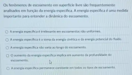 Os fenômenos de escoamento em superficie livre são frequentemente
analisados em função da energia especifica. A energia especifica é uma medida
importante para entender a dinâmica do escoamento.
A energia especifica é irrelevante em escoamentos não uniformes.
A energia especifica é a soma da energia cinética e da energia potencial do fluido.
A energia especifica não varia ao longo do escoamento.
aumento da energia especifica implica em aumento da profundidade do
escoamento.
A energia especifica permanece constante em todos os tipos de escoamento.