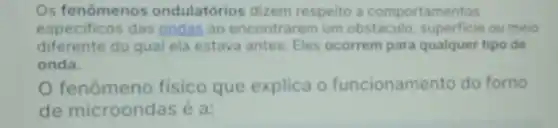 Os fenômenos ondulatórios dizem respeito a comportamentos
especificos das ondas ao encontr arem um obstáculo superficie ou meio
diferente do qual ela estava antes Eles ocorrem para qualquer tipo de
onda.
fenômeno fisico que explica o funcioname ento do forno
de microondas e a: