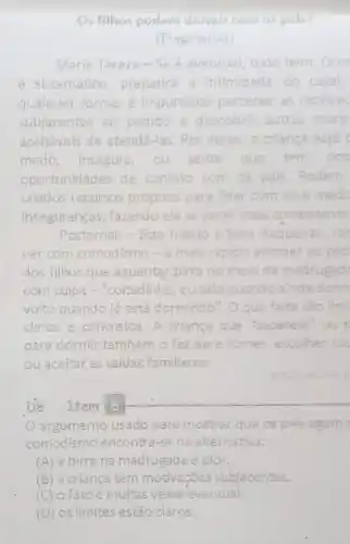 Os filhos podem dormir com os pais?
(Fragmento)
Maria Tereza-Se eventual, tudo bem Qua
é sistematico prejudica a intimidade do casal
qualquer forma, é importante perceber as motiva
subjacentes ao pedido e descobrir outras mane
aceitaveis de atendê-las.Por vezes, a criança está C
medo, insegura, ou sente que tem pou
oportunidades de contato com os pals Podem
criados recursos próprios para lidar com seus mede
inseguranças, fazendo ela se sentir mais competente
Posternak - Este habito é bem frequente Ten
ver com comodismo -6 mais is rapido atender ao ped
dos filhos que aguentar birra no melo da madrugad
com culpa -"coltadinho eu usalo quando a ainda dorm
volto quando já está dormindo". Oque falta são lim
claros e concretos. A criança que "sacanela
para dormir também o faz para comer escolher ro
ou aceltar as saidas familiares.
estos
D8 Item 8
argumento usado pare mostrar que os pais agem
comodismo encontra-se na alternativa:
(A) a birra na madrugada é pior.
(B) a criança tem motivações subjacentes.
(C) ofatoé multas vezes' eventual
(D) os limites estão claros.