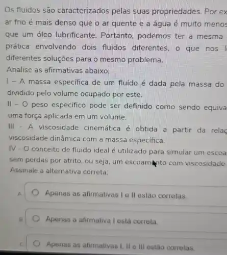 Os fluidos são caracterizados pelas suas propriedades . Por ex
ar frio é mais denso que o ar quente e a água é muito menos
que um oleo lubrificante. Portanto podemos ter a mesma
prática envolvendo dois fluidos diferentes, o que nos
diferentes soluções para o mesmo problema.
Analise as afirmativas abaixo:
1-A massa especifica de um fluído é dada pela massa do
dividido pelo volume ocupado por este.
II-O peso especifico pode ser definido como sendo equiva
uma força aplicada em um volume.
III - A viscosidade cinemática é obtida a partir da rela
viscosidade dinâmica com a massa especifica.
IV-O conceito de fluido ideal é utilizado para simular um escoa
sem perdas por atrito , ou seja, um escoam to com viscosidade
Assinale a alternativa correta:
A
Apenas as afirmativas Ie II estão corretas.
B
Apenas a afirmativa I está correta.
C
Apenas as afirmativas I II e III estão corretas.