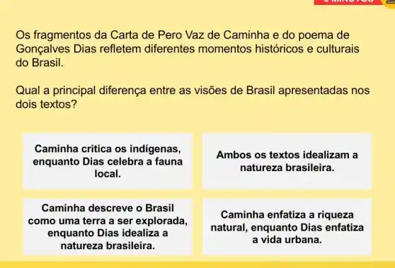 Os fragmentos da Carta de Pero Vaz de Caminha e do poema de
Gonçalves Dias refletem diferentes momentos históricos e culturais
do Brasil.
Qual a principal diferença entre as visões de Brasil apresentadas nos
dois textos?
Caminha critica os indigenas,
enquanto Dias celebra a fauna
local.
Ambos os textos idealizam a
natureza brasileira.
Caminha descreve o Brasil
como uma terra a ser explorada,
enquanto Dias idealiza a
natureza brasileira.
Caminha enfatiza a riqueza
natural, enquanto Dias enfatiza
a vida urbana.