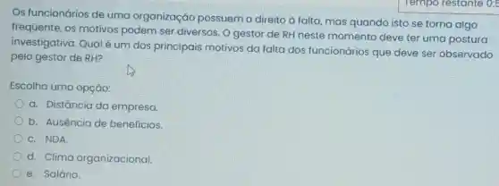 Os funcionários de uma organização possuem o direito à falta, mas quando isto se torna algo
frequente, os motivos podem ser diversos. O gestor de RH neste momento deve ter uma postura
investigativa Qual é um dos principais motivos da falta dos funcionários que deve ser observado
pelo gestor de RH?
Escolha uma opção:
a. Distância da empresa.
b. Ausência de beneficios.
C. NDA
d. Clima organizacional.
e. Salário.