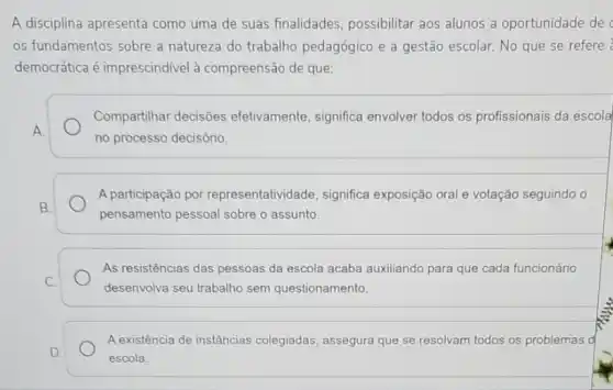 os fundamentos sobre a natureza do trabalho pedagógico e a gestão escolar. No que se refere
democrática é imprescindivel à compreensão de que:
Compartilhar decisões efetivamente, significa envolver todos os profissionais da escola
A.
no processo decisório
A participação por representatividade, significa exposição oral e votação seguindo o
B.
pensamento pessoal sobre o assunto
As resistências das pessoas da escola acaba auxiliando para que cada funcionário
C.
desenvolva seu trabalho sem questionamento
A existência de instâncias colegiadas, assegura que se resolvam todos os problemas
D.
escola