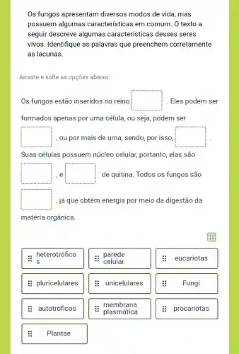 Os fungos apresentam diversos modos de vida , mas
possuem algumas características em comum. O texto a
seguir descreve algumas características desses seres
vivos. Identifique as palavras que preenchem corretamente
as lacunas.
Arraste e solte as opçōes abaixo:
Os fungos estão inseridos no reino square  Eles podem ser
formados apenas por uma célula, ou seja , podem ser
square  , ou por mais de uma, sendo, por isso square 
Suas células possuem núcleo celular, portanto , elas são
square  e square  de quitina. Todos os fungos são
square  , já que obtém energia por meio da digestão da
matéria orgânica.
: heterotrófico
: pluricelulares
: autotróficos
:
Plantae
parede
celular
unicelulares
membrana
plasmática
:
eucariotas
Fungi
procariotas