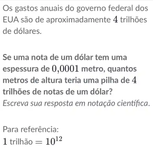 Os gastos anuais do go verno fe deral dos
EUA são de aproximadam ente 4 trilhõ es
de dólares.
Se uma no ta de um dóla a
espessura de 0,0001 m etro, quantos
metros de altura pilha de 4
trilh ões de n otas de um dólar?
Escreva sua resposta em not ação científica.
Para refe rência:
1trilhhat (a)0=10^12