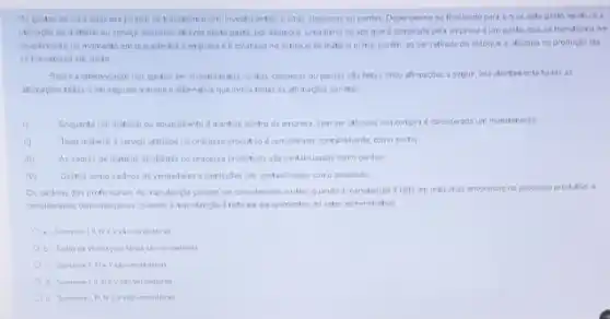 Os gastos de uma empresa poden se transforma en investimentos, custos despesar ou perdas Dependendo da finalidade para a quak este gasto existue a
ublizaglo do material au servigo adquirido atravis deste gasto, por exemplo Uma barra de aço que e comprada pela empresa d um gasto, que se transforma orn
investimento no momento en que adentra a express e ecolocado no estoque de makéria prima.porém, so ser retirada do estoque e utilizada na producto ela
se transtorma em custo
Sobre a diferendaçlo dos pastos en investimentos, custos despesas ou perdas sao feitas cinco afirmacoes a seguir, leia atentamente todas as
afrmacbes fotas en seguida marcue a aiternativa que indica todas as affirmacbes corretas
(1) Enguanto um material ou equipamento d mantido dentro da empress, sem ser Alizacio sua compra considerada um investimento
Todo material a service utiliado no processo produtive deconsiderado, contabilments, como custo:
As sobras de material existentes no processo produlivo salo contabilizadas como perdas
IVI Gastos como saldrios de vendedores e convisibes side contabilizados como despesas.
Os saldrios das profissional da manutenglo poden ser considerados custos, quando I manutencio d felta er midguinas envolvidas no processo produtivo e
considerados como despesas, quando a manutencio difeta er equpanentos do setor administrative
a. Somente Litiv e Vshoverdadeira
b. Todas as afimacles
d. Somente 1. It wi V silo verdadeira
e. Somente III NeV iso verdadeiras