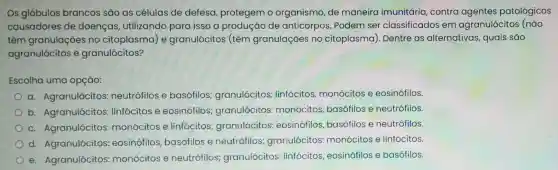 Os glóbulos brancos são as células de defesa protegem o organismo, de maneira imunitária contra agentes patológicos
causadores de doenças utilizando para isso a produção de anticorpos. Podem ser classificados em agranulócitos (não
têm granulações no citoplasma) e granulócitos (têm granulaçōes no citoplasma). Dentre as alternativas quais são
agranulócitos e granulócitos?
Escolha uma opção:
a. Agranulócitos:neutrófilos e basófilos;granulócitos:linfócitos,monócitos e eosinófilos.
b. Agranulócitos linfócitos e eosinófilos granulócitos:monócitos basófilos e neutrófilos.
c. Agranulócitos monócitos e linfócitos;granulócitos:eosinófilos basófilos e neutrófilos.
d. Agranulócitos eosinófilos basófilos e neutrófilos granulócitos monócitos e linfócitos.
e. Agranulócitos monócitos e neutrófilos granulócitos linfócitos , eosinófilos e basófilos.