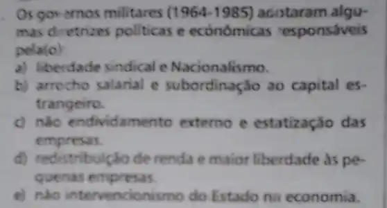 . Os governos militares (1964-1985) acotaram algu-
mas diretrizes politicas e econômic.as responsáveis
pela (o)
a) liberdade sindical e Nacionalismo.
b) arrocho salarial e subordinação ao capital es.
trangeiro.
c) nào endividamento externo e estatizaç o das
empresas.
d) redistribuição de renda e maior liberdade as pe-
quenas empresas.
e) nào intervencior ismo do Estado na economia.