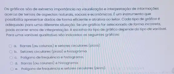 Os gráficos são de extrema importância na visualização e interpretação de informaçóes
acerca de temas de aspectos naturais sociais e econômicos Eum instrumento que
possibilita apresentar dados de forma eficiente e atrativa ao leitor. Cada tipo de gráfico é
adequado para uma diferente situação. Se um gráfico for selecionado de forma incorreta,
pode ocorrer erros de interpretação. A escolha do tipo de gráfico depende do tipo de variável.
Para uma variável qualitativa são indicados os seguintes gráficos:
a. Barras (ou colunas e setores circulares (pizza)
b. Setores circulares (pizza) e histograma.
c. Poligono de frequência e histograma.
d. Barras (ou colunas)e histograma.
e. Poligono de frequência e setores circulares (pizza)