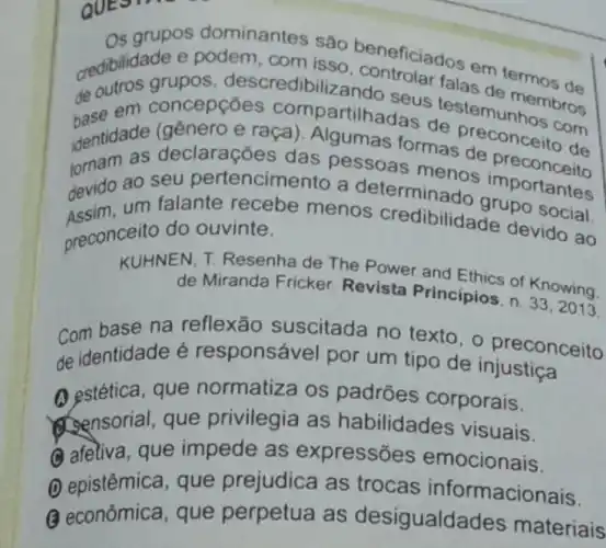 Os grupos dominantes sâo
credibilidade e podem, com iseo beneficiado com termos de
de se em concepções compartilhadas de com
grupos , descredibilize ndo seus
identidade declarações das pessoas e raça). Algumas formas reconceito de
devido ao seu pertencimento a determinado
Assim.um falante recebe menos credibilidade de social.
preconceito do ouvinte.
KUHNEN, T. Resenha de The Power and Ethics of Knowing.
de Miranda Fricker Revista Principios, n.
33,2013.
Com base na reflexão suscitada no texto, o preconceito
de identidade é responsável por um tipo de injustiça
A estética, que normatiza os padrões corporais.
Sensorial, que privilegia as habilidades visuais.
(C) afetiva, que impede as expressões emocionais.
(D) epistêmica, que prejudica as trocas informacionais.
(3) econômica, que perpetua as desigualda des materiais