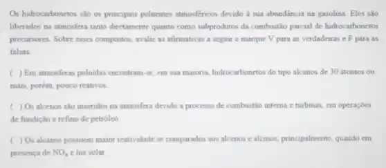 Os hidrocarbonetos são os principais poluentes atmosféricos devido à sua abundāncia na gasolina. Eles são
liberados na atmosfera tanto diretamente quanto como subprodutos da combustão parcial de hidrocarbonetos
precursores. Sobre esses compostos, avalie as afirmativas a seguir e marque V para as verdadeiras e F para as
falsas.
( ) Em atmosferas poluidas encontram-se, em sua maioria, hidrocarbonetos do tipo alcanos de 30 átomos ou
mais, porém, pouco reativos
( ) O_(2) alcenos são inseridos na atmosfera devido a processo de combustão interna e turbinas, em operações
de fundição e refino de petróleo
c ) O_(2) alcanos possuem maior reatividade se comparados aos alcenos e alcinos, principalmente quando em
presença de NO_(x) e luz solar