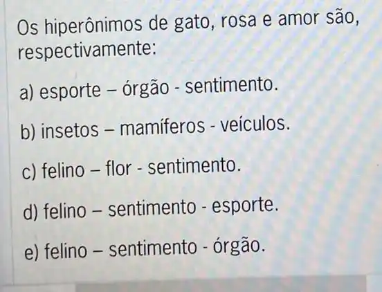 Os hiperônimos de gato, rosa e amor são,
respectivamente:
a) esporte - orgão - sentimento.
b) insetos -mamiferos - veículos.
c) felino-flor - sentimento.
d) felino -sentimento - esporte.
e) felino -sentimento - órgão.