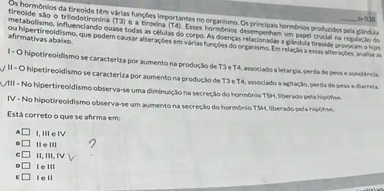 Os hormônios da Varias funções importantes no Osprincipals hormônios produzidos pela glândula (1) Hiodotironina (T3) e a throsims
(T4)
Esses hormonios desemperpais horm na regulação do
afirmativas abaixo.
an hipertireoidismo, que podem causar alterações em vária funções do organismo. Em relaçãos essas alterações, analise as
quase todas as células do doenças relacionadas a glândula tireoide provocam o hipo
hipotireoidismo se caracteriza por aumento na produção de T3eT4 ,associado a letargia, perda de peso e sonolència.
hipetireoidismo se caracteriza por aumento na produção de T3eT4, associado a agitação, perdade peso e diarrela.
III
- No hipertireoidismo observa-se uma diminuição na secreção do hormônio TSH, liberado pela hipófise.
IV-No hipotireoidismo observa-se um aumento na secreção do hormônio TSH liberado pela hipófise.
Está correto oque se afirma em:
A I,III e IV
B IIe III
C II, III, IV
D le III
E lell