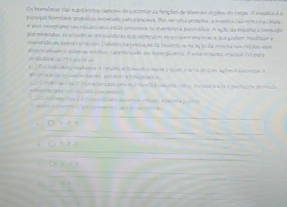 Os hormônios são substáncias capazes de controlar as funçōes de diversos orgâos do corpo. A insulina éo
principal hormonio anabolico secretado pelo pâncreas. Por seruma proteina, a insulina nào entra na célula.
e seus receptores nas células-alvo estão presentes na membrana plasmática. A ação da insulina é mediada
por moleculas sinalizadoras intracelulares que estimulam elou inibem enzimas e que podem modificar a
expressão de genes no núcleo Defeitos na produção da insulina ouna ação da mesma nas células-alvo
desencaderam o diabetes melitus caracterizado por hiperglicemia A esse respeito, marque (V) para
verdadeira ou (F) para falsa:
L] Emindividuos saudaveis,insulina eliberada durante o jejum e uma de suas açoes é aumentar d
glicemia para os valores basais, evitando a hipoglicemia.
(2) Odiabetes tipo 1é Caracterizado pelaresistencial insulina isto e, a insulina nào é produzida de modo
suficiente pelas celulas alfa pancreaticas
LiOdiabetestipo 2 dagnosticado durante a infencia (diabetesjuveni)
Assinale a alternativa que apresenta a sequencia correta:
V-F-F
F. F.F
V.V.F
F-F-V
F=V-V