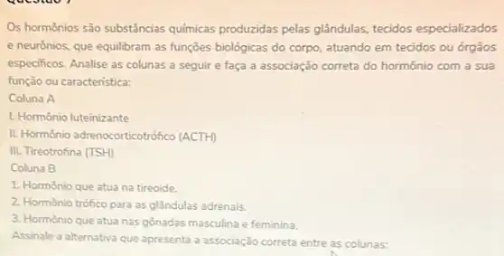 Os hormônios são substâncias químicas produzidas pelas glândulas, tecidos especializados
e neurônios, que equilibram as funções biológicas do corpo, atuando em tecidos ou órgãos
especificos. Analise as colunas a seguir e faça a associação correta do hormônio com a sua
função ou caracteristica:
Coluna A
I. Hormônio luteinizante
II. Hormônio adrenocorticotrófico (ACTH)
III. Tireotrofina (TSH)
Coluna B
1. Hormônio que atua na tireoide.
2. Hormônio trófico para as glândulas adrenais.
3. Hormônio que atua nas gonadas masculina e feminina.
Assinale a alternativa que apresenta a associação correta entre as colunas: