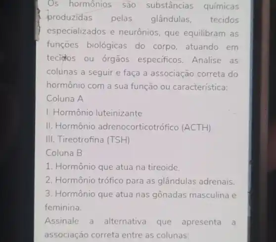 Os hormônios são substâncias químicas
produzidas pelas glândulas, tecidos
especializados e neurônios, que equilibram as
funçōes biológicas do corpo, atuando em
tecidos ou órgãos especificos. Analise as
colunas a seguir e faça a associação correta do
hormônio com a sua função ou característica:
Coluna A
I. Hormônio luteinizante
II. Hormônio adrenocorticotro fico (ACTH)
III. Tireotrofina (TSH)
Coluna B
1. Hormônio que atua na tireoide.
2. Hormônio trófico para as glândulas adrenais.
3. Hormônio que atua nas gônadas masculina e
feminina.
Assinale a alternativa que apresenta a
associação correta entre as colunas: