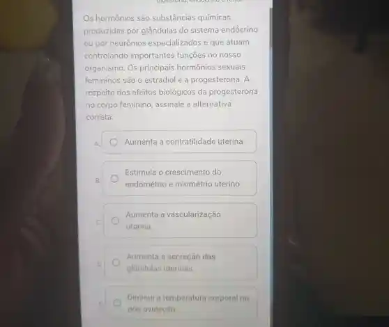 Os hormônios são substâncias químicas
produzidas por glândulas do sistema endócrino
ou por neurônios especializados e que atuam
controlando importantes funções no nosso
organismo. Os principais hormônios sexuais
femininos são o estradiol e a progesterona 1. A
respeito dos efeitos biológicos da progesterona
no corpo feminino , assinale a alternativa
correta:
Aumenta a contratilidade uterina.
Estimula o crescimento do
endométrio e miométrio uterino.
Aumenta a vascularização
uterina.
Aumenta a secreção das
glândulas uterinas.
Diminui a temperatura corporal no
pós-ovulação.