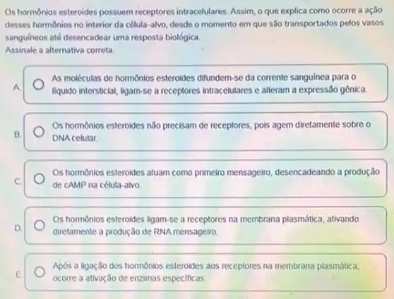 Os hormonios esteroides possuem receptores intracelulares. Assim,que explica como ocorre a ação
desses hormonios no interior da célula-alvo, desde o momento em que são transportados pelos vasos
sanguineos até desencadear uma resposta biológica.
Assinale a alternativa correta.
As moléculas de hormonios esteroides difundern-se da corrente sanguínea para o
A.	liquido intersticial, ligam-se a receptores intracelulares e alteram a expressão gênica
Os hormônios esteroides nǎo precisam de receptores, pols agem diretamente sobre o
B.
DNA celular
C.
Os hormonios esteroides atuam como primeiro mensageiro desencadeando a produção
de cAMP na célula alvo
Os hormonios esteroides ligam se a receptores na membrana plasmática, ativando
D.
diretamente a produção de RNA mensageiro.
Após a ligação dos hormonios esteroides aos receptores na membrana plasmática,
E.
ocorre a ativação de enzimas especificas.