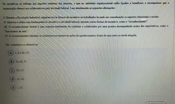 Os incentivos se referem aos aspectos externos das pessoas, e que no ambiente organizacional estão ligados a beneficios e recompensas que a
organização oferece aos colaboradores pela atividade laboral. Leia atentamente as seguintes afirmações:
I- Durante a Revolução Industrial, surgiram novas formas de incentivo ao trabalhador levando em consideração os aspectos relacionais e sociais.
II-Embora o salário seja fundamental no incentivo a atividade laboral, existem outras formas de incentivo como o "reconhecimento".
III- O reconhecimento formal è uma maneira estruturada de valorizar o colaborador por uma postura desempenhada acima das expectativas, como o
"funcionǎrio do mês".
IV- O reconhecimento informal se caracteriza por promover ações de agradecimentos diante de uma meta ou tarefa atingida.
São verdadeiras as afimativas
A I, II e III e IV.
B II e III, IV.
C IIIe IV.
D IIeIII.
E I, III.