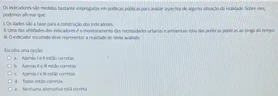 Os indicadores são medidas bastante empregadas em politicas públicas para avaliar aspectos de alguma situação da realidade. Sobre eles,
podemos afirmar que:
1. Os dados sao a base para a construção dos indicadores
II. Uma das utilidades dos indicadores é o monitoramento das necessidades urbanase ambientais ejou das politicas públicas ao longo do tempo.
III. O indicador escolhido deve representar a realidade do tema avaliado.
Escolha uma opção:
a. Apendslell estão corretas
b. Apenas II ell estão corretas
C. Apenaslelll estão corretas
d. Todas estǎo corretas
e. Nenhuma alternativa está correta