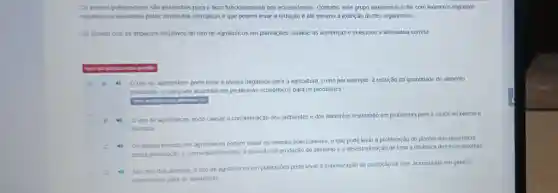 Os inselos polinizadores são essenciais para o bom funcionamento dos ecossistemas. Contudo, este grupo atualmente sofre com inúmeros impactos
negativos ocasionados pelas atividades antrópicas e que podem levar a redução e até mesmo a extinção destes organismos
De acordo com os impactos negativos do uso de agrotóxicos em plantações analise as sentenças e selecione a alternativa correta
A Ouso de agrotóxicos pode levar a efeitos negativos para a agricultura, como por exemplo, a redução da quantidade de alimento
produzido, o que pode acarretar em problemas econômicos para os produtores.
essa allernativa (A)
uso de agrotóxicos pode causar a contaminaçãc dos ambientes e dos alimentos resultando em problemas para a saúde ambiental e
humana
C to
Os efeitos tóxicos dos podem matar os animais polinizadores, o que pode levar à proliferação de plantas que dependem
desta polinização e consequentemente, à redução na produção de alimento e a desestruturação de toda a dinâmica dos ecossistemas
No caso das abelhas o uso de agrotóxicos em plantações pode levar
a maximização da produção de mel, acarretando em ganhos
economicos para os apicultores