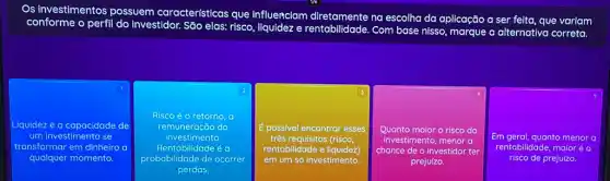 Os investimentos possuem características que influenciam
m diretamente na escolha da aplicação a ser feita, que variam
conforme o perfil do investidor. São elas: risco , liquidez e rentabilidade Com base nisso, marque a alternativa correta.
1
Liquidez é a capacidade de
um investimento se
transformar em dinheiro a
qualquer momento.
2
Risco é o retorno
remuneração do
Rentabilidade e a
investimento.
probabilidade de ocorrer
perdas.
3
E possivel encontrar esses
três requisitos (risco
rentabilidade e liquidez)
em um só investimento.
4
malor o risco do
investimento, menor a
chance de o investidor ter
prejuizo.
Em geral, quanto menor a
rentabilidade, maior éo
risco de prejuizo.