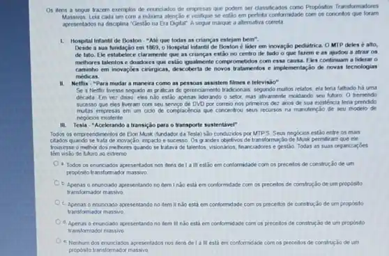 Os itens a seguir trazem exemplos de enunciados de empresas que podem ser classificados como Propósitos Transformadores
Massivos Leia cada um com a máxima atenção e verifique se estão em perfeita conformidade com os conceitos que foram
apresentados na disciplina "Gestão na Era Digital" A seguir marque a alternativa correta
1. Hospital Infantil de Boston "Até que todas as crianças estejam bem".
Desde a sua fundação em 1869, o Hospital Infantil de Boston é lider em inovação pediátrica. 0 MTP deles é alto,
de fato. Ele estabelece claramente que as crianças estão no centro de tudo o que fazem e as ajudou a atrair os
melhores talentos e doadores que estão iqualmente comp ometidos com essa causa. Eles continuam a liderar o
caminho em inovações cirurgicas descoberta de novos tratamentos e implementação de novas tecnologias
médicas.
II.Netflix - "Para mudar a maneira como as pessoas assistem filmes e televisão"
Se a Netflix tivesse seguido as práticas de gerenciamento tradicionais, segundo muitos relatos, ela teria falhado há uma
década Em vez disso eles nǎo estão apenas liderando o setor mas ativamente moldando seu futuro O tremendo
sucesso que eles tiveram com seu servico de DVD por correio nos primeiros dez anos de sua existência teria prendido
multas empresas em um ciclo de complacéncia que concentrou seus recurses na manutenção de seu modelo de
negócios existente
III. Tesla - "Acelerando a transição para o transporte sustentivel"
Todos os empreendimentos de Elon Musk (fundador da Tesla) são conduzidos por MTPS. Seus negócios estão entre os mais
citados quando se trata de inovação impacto e sucesso. Os grandes objetivos de transformação de Musk permitiram que ele
trouxesse o melhor dos melhores quando se tralava de talentos, visionános, financiadore:e gestão Todas as suas organizaçōes
de futuro ao extremo
a. Todos os enunciados apresentados nos itens de I a III estão em conformidade com os preceitos de construção de um
propósito transformador massivo
b. Apenas o enunciado apresentando no item I não estâ em conformidade com os preceitos de construção de um propósito
transformador massivo
c. Apenas o enunciado apresentando no item II não está em conformidade com os preceitos de construção de um proposito
transformador massivo
d. Apenas o enunciado apresentando no item III não estả em conformidade com os preceitos de construção de um propósito
transformador massivo
- Nenhum dos enunciados apresentados nos ilens del a III está em conformidade com os preceilos de construção de um
proposito transformador massive