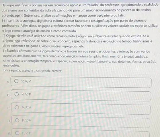 Os jogos eletrônicos podem ser um recurso de apoio e um "aliado'do professor, aproximando a realidade
dos alunos aos conteúdos da aula e trazendo -os para um maior envolvimento no processo de ensino-
aprendizagem. Sobre isso, analise as afirmações e marque como verdadeiro ou falso:
( ) Inserir as tecnologias digitais na cultura escolar favorece a ressignificação por parte de alunos e
professores. Além disso, os jogos eletrônicos também podem auxiliar os valores sociais do esporte, utilizar
jogo como estratégia de ensino e como conteúdo.
() 0 jogo eletrônico é utilizado como recurso metodologico no ambiente escolar quando estuda-se o
próprio jogo, refletindo-se sobre o seu conceito aspectos históricos e evolução no tempo, finalidades e
tipos existentes de games vicios; valores agregados; etc
() Estudos afirmam que os jogos eletrônicos favorecem aos seus participantes a interação com vários
aspectos simultaneamente, tais como: coordenação motora (ampla e fina); memória (visual auditiva.
cinestésica), a orientação temporal e espacial, a percepção visual (tamanho, cor, detalhes forma, posição).
ente outros.
Em seguida, assinale a sequencia correta:
V.V.V.
V. V.F.
V.F.V.
F.V,V
FV.F