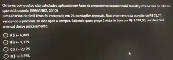 Os juros compostos são calculados aplicando um fator de crescimento exponencial à taxa de juros ou taxa de retorno
que está usando (SAMANEZ, 2010).
Uma Piscina de 9mil litros foi comprada em 24 prestações mensais,fixas e sem entrada.no valor de R 73,71
vencendo a primeira 30 dias após a compra. Sabendo que o preço à vista do bemera R 1.499,00, calcule a taxa
mensal desse parcelamento.
A) i=4,09% 
B) i=1,37% 
C) i=2,12% 
D) i=3,25%