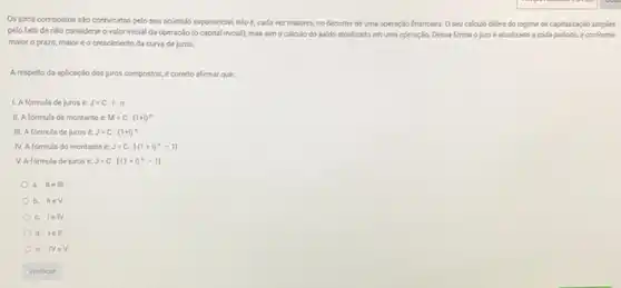 Os juros compostos säo conhecidos pelo seu acúmulo exponencial, isto é, cada vez malores, no decorrer de uma operação financeira O seu calculo difere do regime de capitalizaçJo simples
pelo fato de nǎo considerar o valor inicial da operação (o capital inicial), mas simo calculo do saldo atualizado em uma operação. Dessa forma ojuroé atualizado a cada periodo, e conforme
malor o prazo, malor é o crescimento da curva de juros.
A respeito da aplicação dos juros compostos, é correto afirmar que:
1. A formula de jurosé J=C.I.n
II. A formula de montante e M=Ccdot (1+1)^n
III. A formula de juros J=C.(1+i)^n
N. A formula do montante é J=Ccdot [(1+i)^n-1]
V. A formula de juros é J=Ccdot [(1+i)^n-1]
a. IIe III
b. IIeV
C. IelV
d. lell
e. Ne v