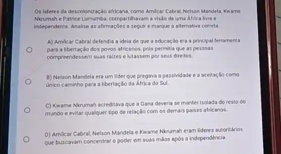 Os lideres da descolonização africana, como Amilicar Cabral Nelson Mandela, Kwame
Nkrumah e Patrice Lumumba compartilhavam a visão de uma África livre e
Independente. Analise as afrmações a seguir e marque a alternativa correta
A) Amilcar Cabral defendia a Idela de que a educação era a principal ferramenta
para a libertação dos povos africanos, pols permilla que as pessoas
compreendessem suas raizes e lutassem por seus direltos.
B) Nelson Mandela era um lider que pregava a passividade e a aceitação como
Unico caminho para a libertação da África do Sul.
C) Kwame Nkrumah acreditava que a Gana deverla se manter Isolada do resto do
mundo e evitar qualquer tipo de relação com os demals paises africanos.
D) Amilcar Cabral, Nelson Mandela e Kwame Nkrumah eram lideres autoritários
que buscavam concentrar o poder em suas mãos após a independência.