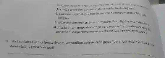 Os lideres decidiran aplicar algumas medidas . estendendo -as ao entorno.
1. a união entre eles para combater a intolerância religiosa;
2. palestras e encontros a fim de ampliar o conhecimento sobre cada
religião;
3. ações que disseminassem informações das religiōes nas redes
4. criação deum grupo de diálogo .com representantes de cada religião.
buscando compartilhar entre si suas crencase práticas religiosas.
3. Voce concorda com a forma de resolver conflitos apresentada pelas lideranças religiosas? Você mu-
daria alguma coisa ? Por quê?