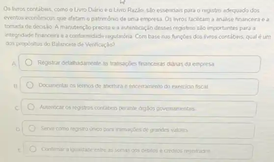 Os livros contábeis, como o Livro Diário e - Livro Razão, são essenciais para o registro adequado dos
eventos econômicos que afetam o patrimônio de uma empresa. Os livros facilitam a análise financeira e a
tomada de decisão. A manutenção precisa e a autenticação desses registros são importantes para a
integridade financeira e a conformidade regulatória. Com base nas funções dos livros contábeis, qual é um
dos propósitos do Balancete de Verificação?
Registrar detalhadamente as transações financeiras didrias da empresa
Documentar os termos de abertura e encerramento do exercicio fiscal
Autenticar os registros contábeis perante orgãos governamentais
Servir como registro único para transações de grandes valores
Confirmar a igualdade entre as somas dos débitos e créditos registrados