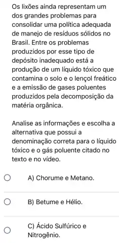 Os lixões ainda representam um
dos grandes problemas para
consolidar uma política adequada
de manejo de resíduos sólidos no
Brasil. Entre os problemas
produzidos por esse tipo de
depósito inadequado está a
produção de um líquido tóxico que
contamina o solo e o lençol freático
e a emissão de gases poluentes
produzidos pela decomposição da
matéria orgânica.
Analise as informações e escolha a
alternativa que possui a
denominação correta para o líquido
tóxico e o gás poluente citado no
texto e no vídeo.
A) Chorume e Metano.
B) Betume e Hélio.
C) Ácido Sulfúrico e
Nitrogênio.