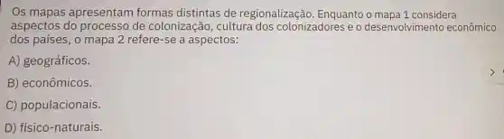 Os mapas apresentam formas distintas de regionalização Enquanto o mapa 1 considera
aspectos do processo de colonização , cultura dos colonizadores e o desenvolvimento econômico
dos países, o mapa 2 refere-se a aspectos:
A) geográficos.
B) econômicos.
C) populacionais.
D) físico-naturais.